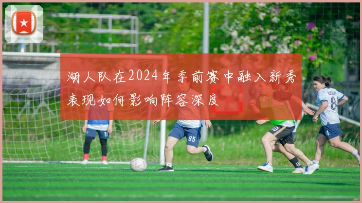 湖人队在2024年季前赛中融入新秀表现如何影响阵容深度