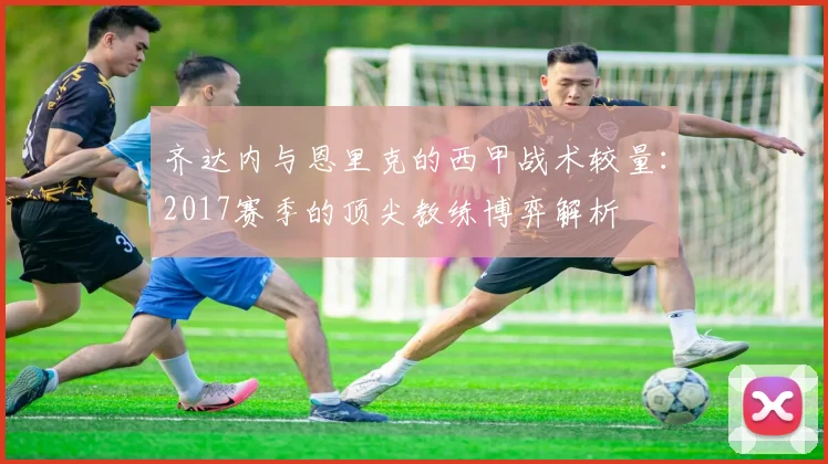 齐达内与恩里克的西甲战术较量：2017赛季的顶尖教练博弈解析