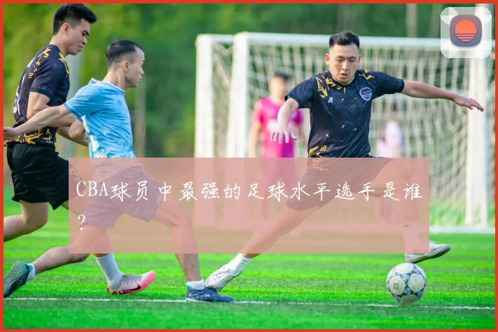 CBA球员中最强的足球水平选手是谁？
