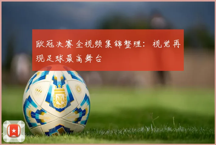 欧冠决赛全视频集锦整理：视觉再现足球最高舞台